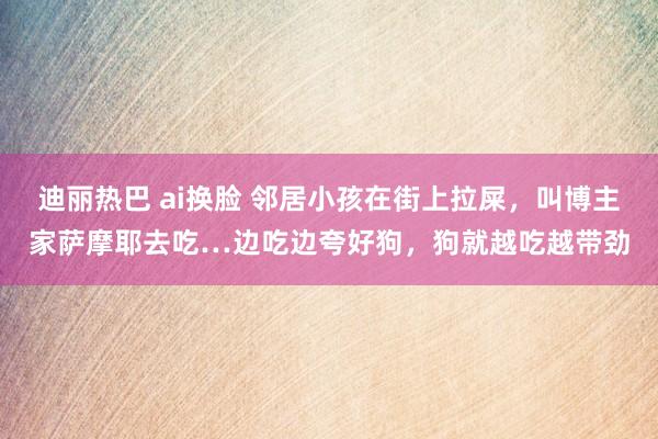 迪丽热巴 ai换脸 邻居小孩在街上拉屎，叫博主家萨摩耶去吃…边吃边夸好狗，狗就越吃越带劲