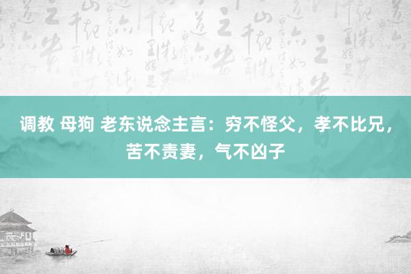 调教 母狗 老东说念主言：穷不怪父，孝不比兄，苦不责妻，气不凶子