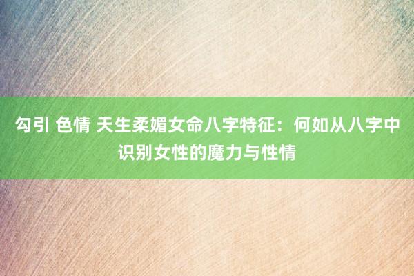 勾引 色情 天生柔媚女命八字特征：何如从八字中识别女性的魔力与性情