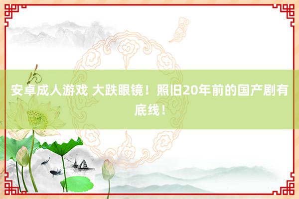 安卓成人游戏 大跌眼镜！照旧20年前的国产剧有底线！